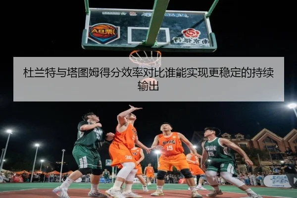 杜兰特与塔图姆得分效率对比谁能实现更稳定的持续输出