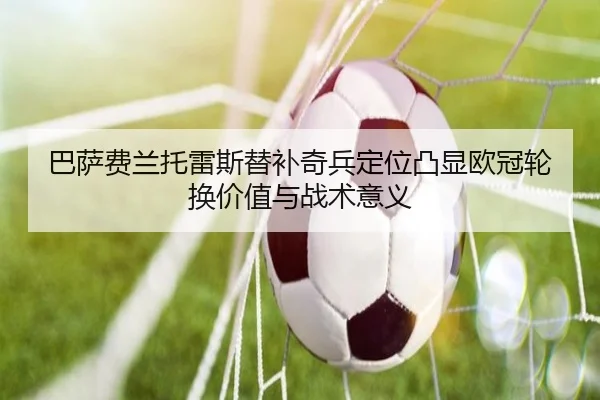 巴萨费兰托雷斯替补奇兵定位凸显欧冠轮换价值与战术意义
