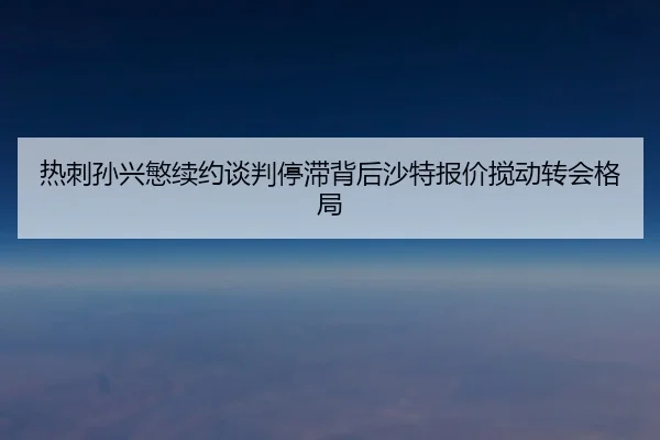 热刺孙兴慜续约谈判停滞背后沙特报价搅动转会格局